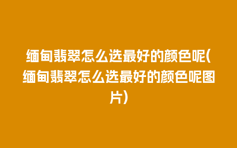 缅甸翡翠怎么选最好的颜色呢(缅甸翡翠怎么选最好的颜色呢图片)