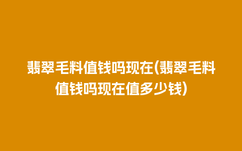 翡翠毛料值钱吗现在(翡翠毛料值钱吗现在值多少钱)