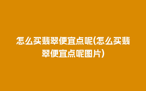 怎么买翡翠便宜点呢(怎么买翡翠便宜点呢图片)