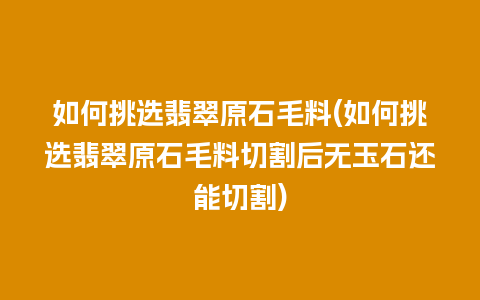 如何挑选翡翠原石毛料(如何挑选翡翠原石毛料切割后无玉石还能切割)