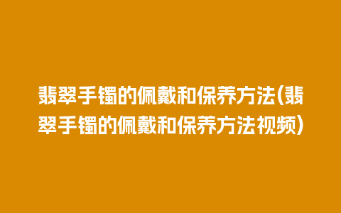 翡翠手镯的佩戴和保养方法(翡翠手镯的佩戴和保养方法视频)