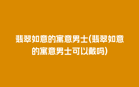 翡翠如意的寓意男士(翡翠如意的寓意男士可以戴吗)