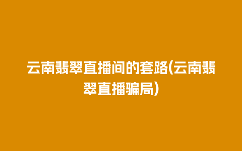 云南翡翠直播间的套路(云南翡翠直播骗局)