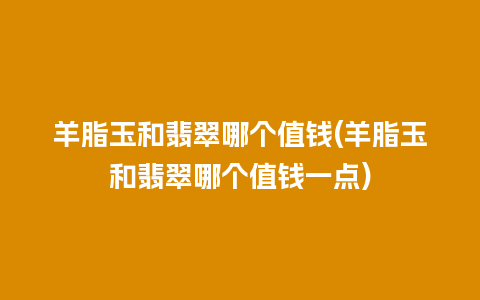 羊脂玉和翡翠哪个值钱(羊脂玉和翡翠哪个值钱一点)