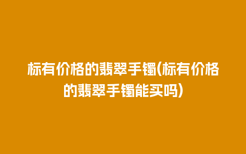 标有价格的翡翠手镯(标有价格的翡翠手镯能买吗)