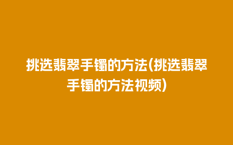 挑选翡翠手镯的方法(挑选翡翠手镯的方法视频)