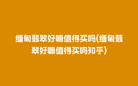 缅甸翡翠好嘛值得买吗(缅甸翡翠好嘛值得买吗知乎)