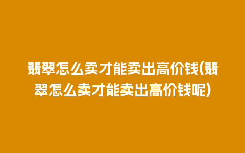 翡翠怎么卖才能卖出高价钱(翡翠怎么卖才能卖出高价钱呢)