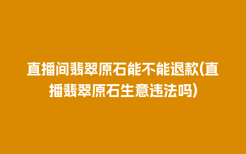 直播间翡翠原石能不能退款(直播翡翠原石生意违法吗)