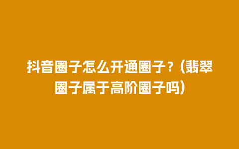 抖音圈子怎么开通圈子？(翡翠圈子属于高阶圈子吗)