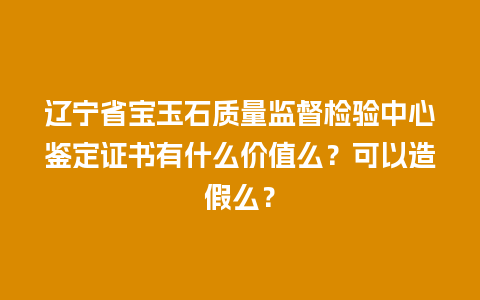 辽宁省宝玉石质量监督检验中心鉴定证书有什么价值么？可以造假么？