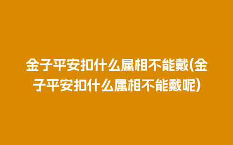 金子平安扣什么属相不能戴(金子平安扣什么属相不能戴呢)