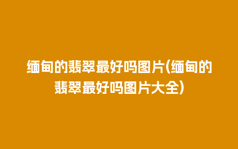 缅甸的翡翠最好吗图片(缅甸的翡翠最好吗图片大全)