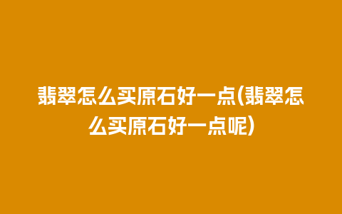 翡翠怎么买原石好一点(翡翠怎么买原石好一点呢)