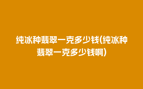 纯冰种翡翠一克多少钱(纯冰种翡翠一克多少钱啊)