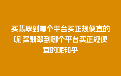 买翡翠到哪个平台买正规便宜的呢 买翡翠到哪个平台买正规便宜的呢知乎