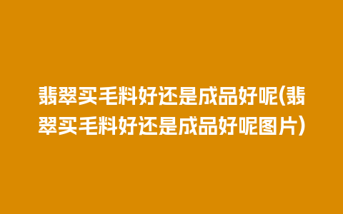 翡翠买毛料好还是成品好呢(翡翠买毛料好还是成品好呢图片)