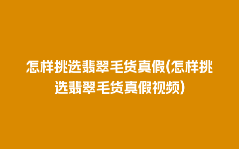 怎样挑选翡翠毛货真假(怎样挑选翡翠毛货真假视频)