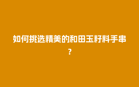 如何挑选精美的和田玉籽料手串？