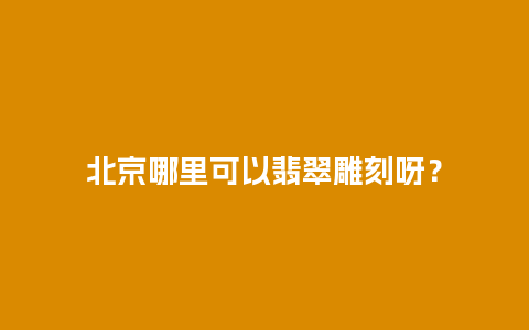 北京哪里可以翡翠雕刻呀？