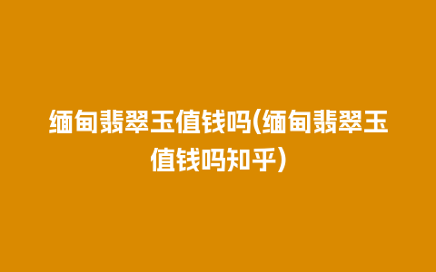 缅甸翡翠玉值钱吗(缅甸翡翠玉值钱吗知乎)