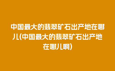 中国最大的翡翠矿石出产地在哪儿(中国最大的翡翠矿石出产地在哪儿啊)