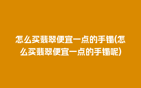 怎么买翡翠便宜一点的手镯(怎么买翡翠便宜一点的手镯呢)