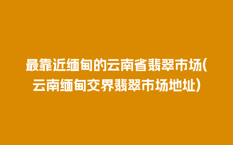 最靠近缅甸的云南省翡翠市场(云南缅甸交界翡翠市场地址)