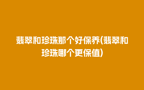 翡翠和珍珠那个好保养(翡翠和珍珠哪个更保值)