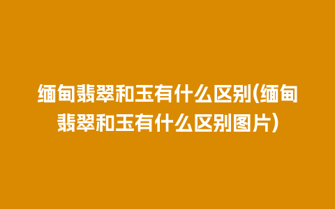 缅甸翡翠和玉有什么区别(缅甸翡翠和玉有什么区别图片)