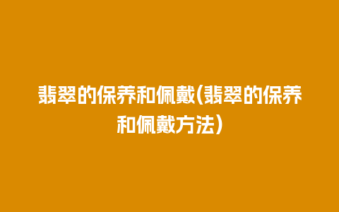 翡翠的保养和佩戴(翡翠的保养和佩戴方法)