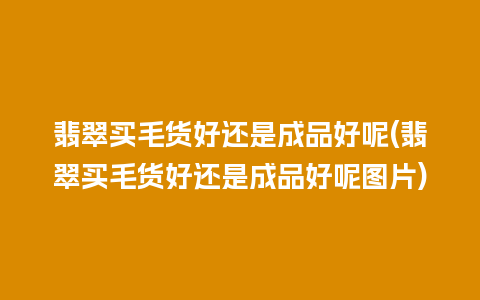 翡翠买毛货好还是成品好呢(翡翠买毛货好还是成品好呢图片)