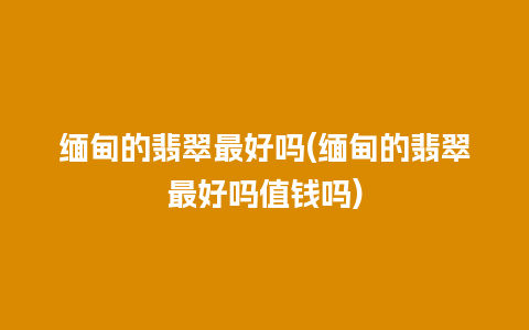 缅甸的翡翠最好吗(缅甸的翡翠最好吗值钱吗)