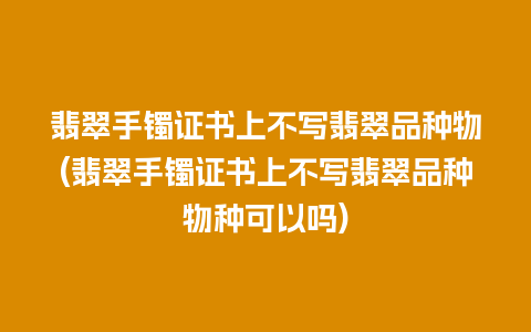 翡翠手镯证书上不写翡翠品种物(翡翠手镯证书上不写翡翠品种物种可以吗)