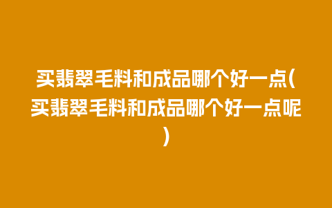 买翡翠毛料和成品哪个好一点(买翡翠毛料和成品哪个好一点呢)