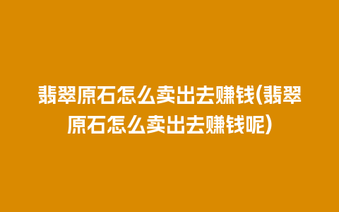 翡翠原石怎么卖出去赚钱(翡翠原石怎么卖出去赚钱呢)