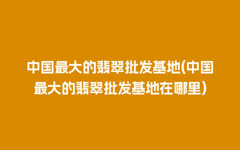 中国最大的翡翠批发基地(中国最大的翡翠批发基地在哪里)