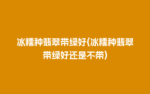 冰糯种翡翠带绿好(冰糯种翡翠带绿好还是不带)