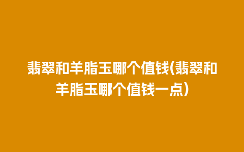 翡翠和羊脂玉哪个值钱(翡翠和羊脂玉哪个值钱一点)