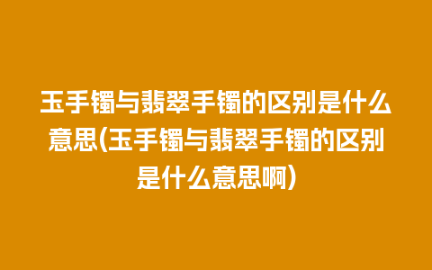 玉手镯与翡翠手镯的区别是什么意思(玉手镯与翡翠手镯的区别是什么意思啊)