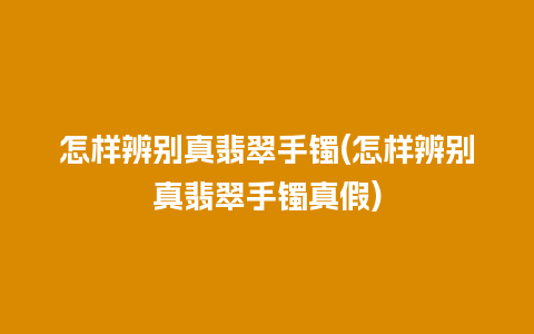 怎样辨别真翡翠手镯(怎样辨别真翡翠手镯真假)