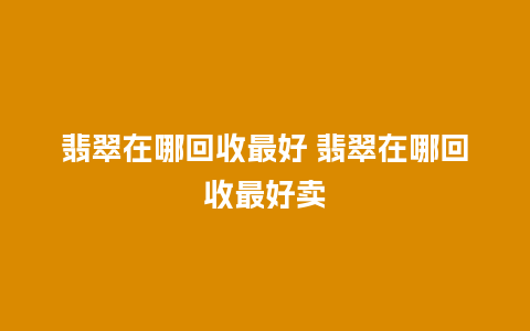 翡翠在哪回收最好 翡翠在哪回收最好卖