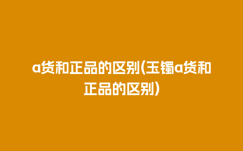 a货和正品的区别(玉镯a货和正品的区别)