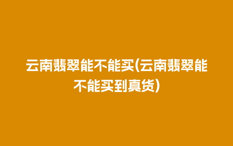 云南翡翠能不能买(云南翡翠能不能买到真货)