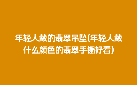 年轻人戴的翡翠吊坠(年轻人戴什么颜色的翡翠手镯好看)