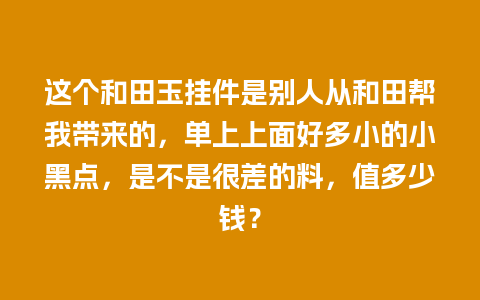 这个和田玉挂件是别人从和田帮我带来的，单上上面好多小的小黑点，是不是很差的料，值多少钱？