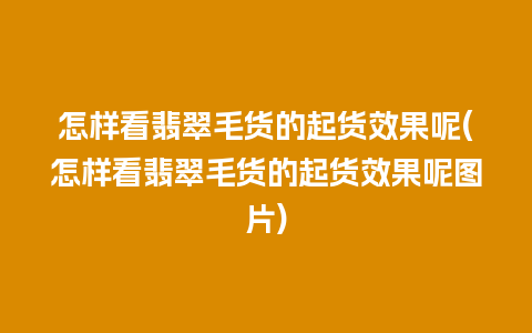 怎样看翡翠毛货的起货效果呢(怎样看翡翠毛货的起货效果呢图片)