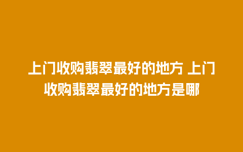 上门收购翡翠最好的地方 上门收购翡翠最好的地方是哪