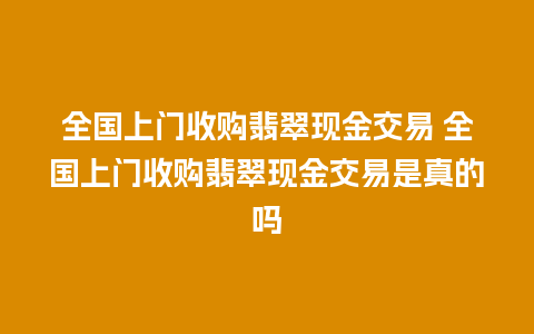 全国上门收购翡翠现金交易 全国上门收购翡翠现金交易是真的吗