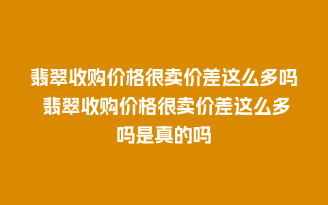 翡翠收购价格很卖价差这么多吗 翡翠收购价格很卖价差这么多吗是真的吗